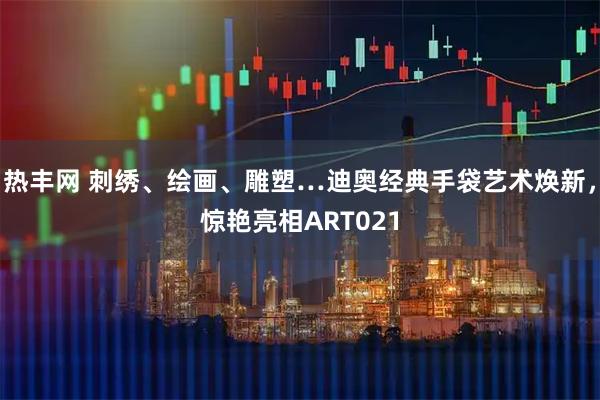 热丰网 刺绣、绘画、雕塑…迪奥经典手袋艺术焕新，惊艳亮相ART021