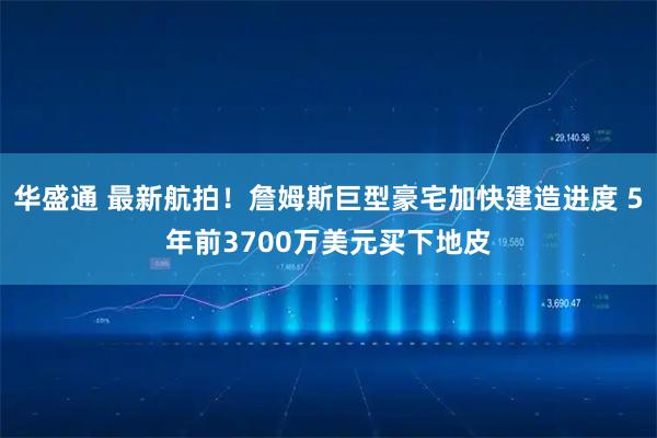 华盛通 最新航拍！詹姆斯巨型豪宅加快建造进度 5年前3700万美元买下地皮