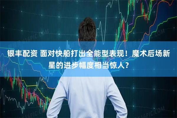 银丰配资 面对快船打出全能型表现！魔术后场新星的进步幅度相当惊人？
