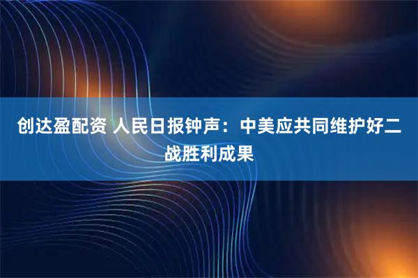 创达盈配资 人民日报钟声：中美应共同维护好二战胜利成果