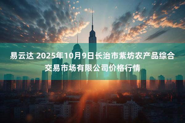 易云达 2025年10月9日长治市紫坊农产品综合交易市场有限公司价格行情