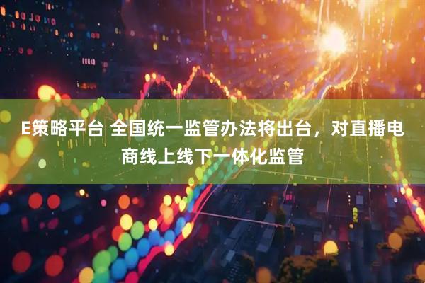 E策略平台 全国统一监管办法将出台，对直播电商线上线下一体化监管