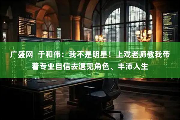 广盛网  于和伟：我不是明星！上戏老师教我带着专业自信去遇见角色、丰沛人生