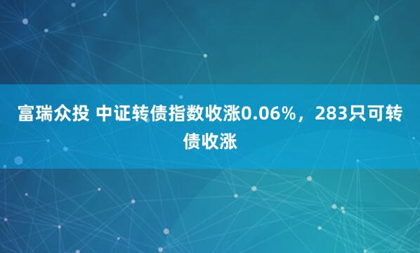 富瑞众投 中证转债指数收涨0.06%，283只可转债收涨