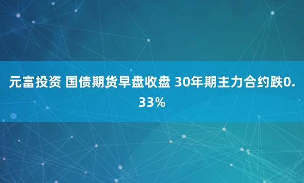 元富投资 国债期货早盘收盘 30年期主力合约跌0.33%