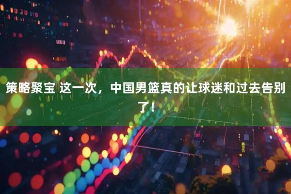 策略聚宝 这一次，中国男篮真的让球迷和过去告别了！