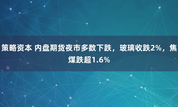 策略资本 内盘期货夜市多数下跌，玻璃收跌2%，焦煤跌超1.6%