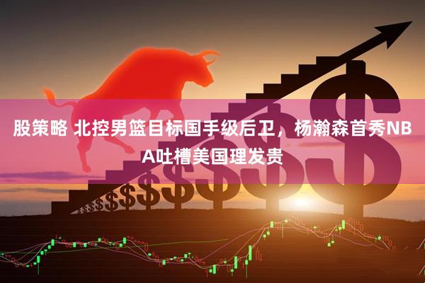 股策略 北控男篮目标国手级后卫，杨瀚森首秀NBA吐槽美国理发贵