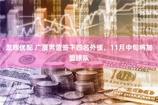 龙辉优配 广厦男篮签下四名外援，11月中旬将加盟球队