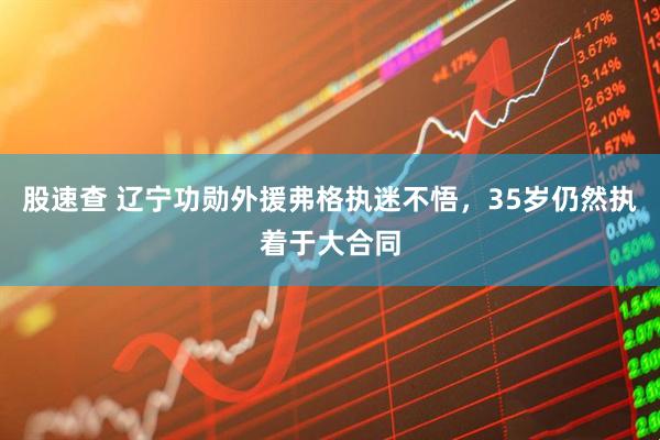 股速查 辽宁功勋外援弗格执迷不悟，35岁仍然执着于大合同