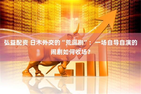 弘益配资 日木外交的“荒诞剧”：一场自导自演的闹剧如何收场？