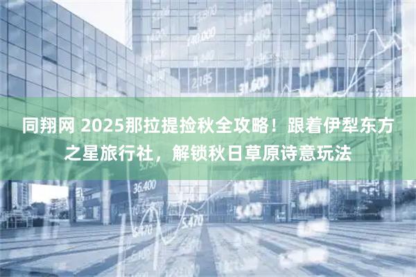 同翔网 2025那拉提捡秋全攻略！跟着伊犁东方之星旅行社，解锁秋日草原诗意玩法