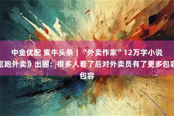 中金优配 紫牛头条｜“外卖作家”12万字小说《跑外卖》出圈：很多人看了后对外卖员有了更多包容