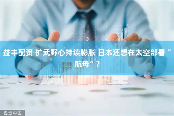 益丰配资 扩武野心持续膨胀 日本还想在太空部署“航母”？