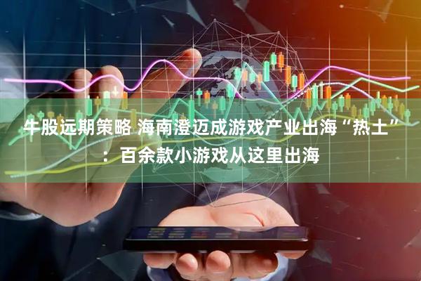 牛股远期策略 海南澄迈成游戏产业出海“热土”：百余款小游戏从这里出海