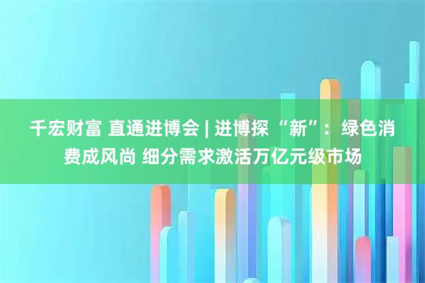 千宏财富 直通进博会 | 进博探 “新”：绿色消费成风尚 细分需求激活万亿元级市场
