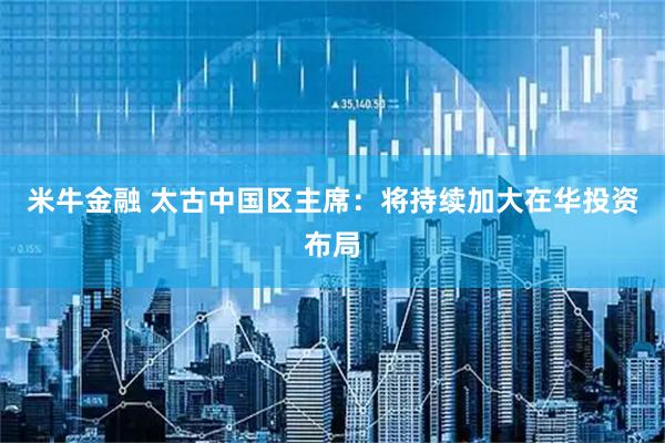 米牛金融 太古中国区主席：将持续加大在华投资布局