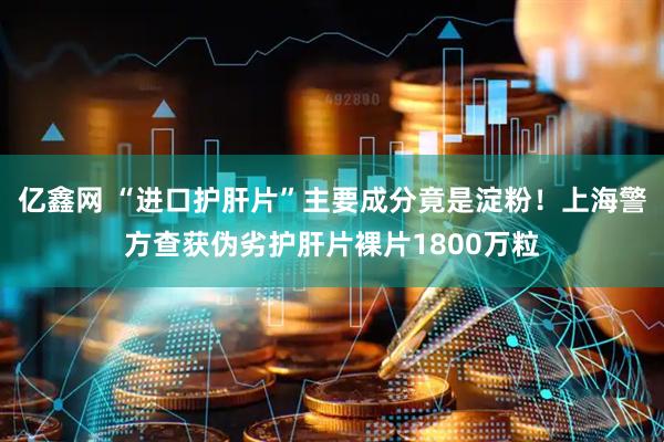 亿鑫网 “进口护肝片”主要成分竟是淀粉！上海警方查获伪劣护肝片裸片1800万粒