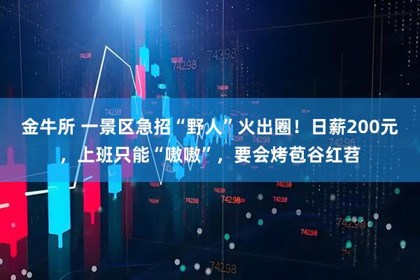 金牛所 一景区急招“野人”火出圈！日薪200元，上班只能“嗷嗷”，要会烤苞谷红苕