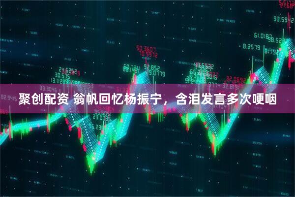 聚创配资 翁帆回忆杨振宁，含泪发言多次哽咽