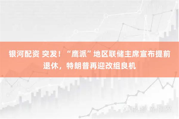 银河配资 突发！“鹰派”地区联储主席宣布提前退休，特朗普再迎改组良机