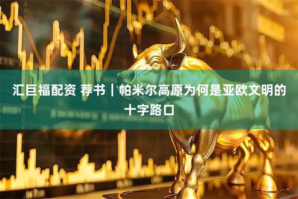 汇巨福配资 荐书｜帕米尔高原为何是亚欧文明的十字路口