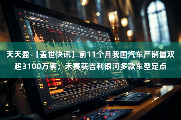 天天盈 【盖世快讯】前11个月我国汽车产销量双超3100万辆；禾赛获吉利银河多款车型定点