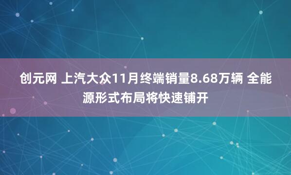 创元网 上汽大众11月终端销量8.68万辆 全能源形式布局将快速铺开