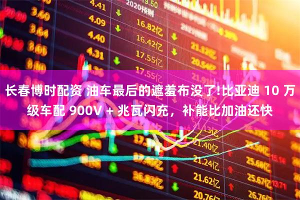 长春博时配资 油车最后的遮羞布没了!比亚迪 10 万级车配 900V + 兆瓦闪充，补能比加油还快