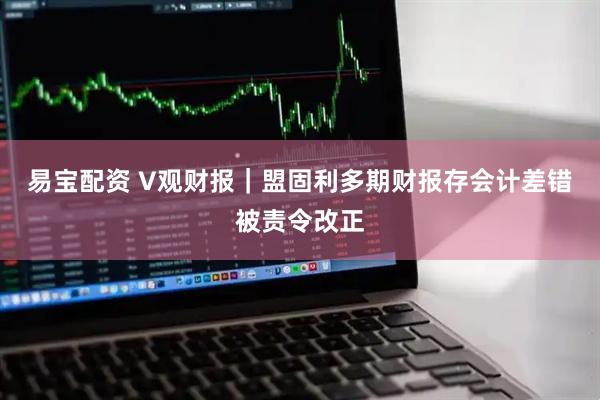 易宝配资 V观财报｜盟固利多期财报存会计差错被责令改正