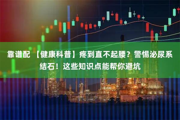 靠谱配 【健康科普】疼到直不起腰？警惕泌尿系结石！这些知识点能帮你避坑