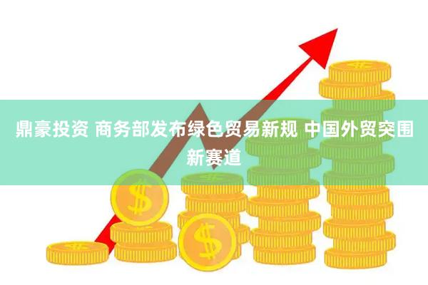 鼎豪投资 商务部发布绿色贸易新规 中国外贸突围新赛道