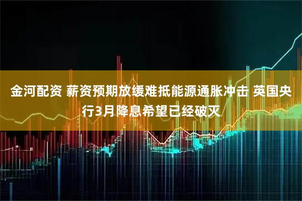 金河配资 薪资预期放缓难抵能源通胀冲击 英国央行3月降息希望已经破灭
