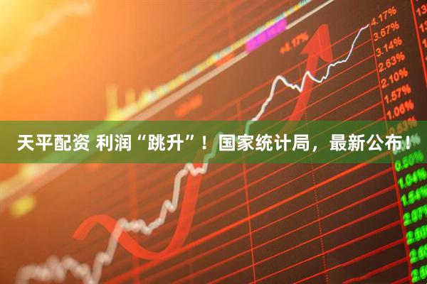 天平配资 利润“跳升”！国家统计局，最新公布！