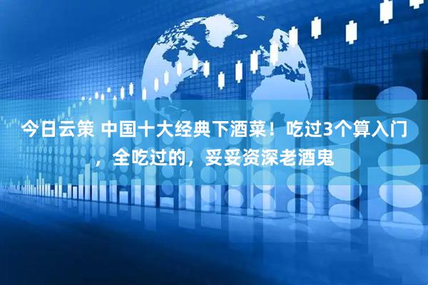 今日云策 中国十大经典下酒菜！吃过3个算入门，全吃过的，妥妥资深老酒鬼